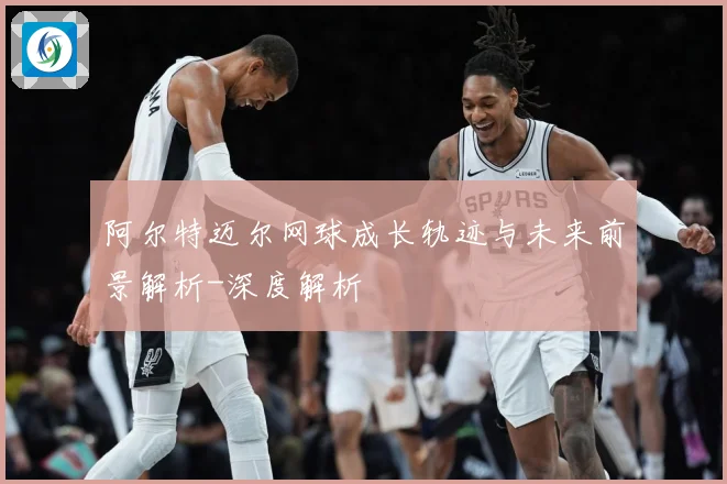 阿尔特迈尔网球成长轨迹与未来前景解析-深度解析