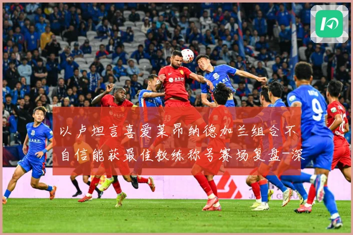 以卢坦言喜爱莱昂纳德加兰组合不自信能获最佳教练称号赛场复盘-深度解析